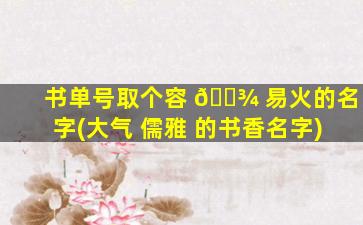 书单号取个容 🌾 易火的名字(大气 儒雅 的书香名字)